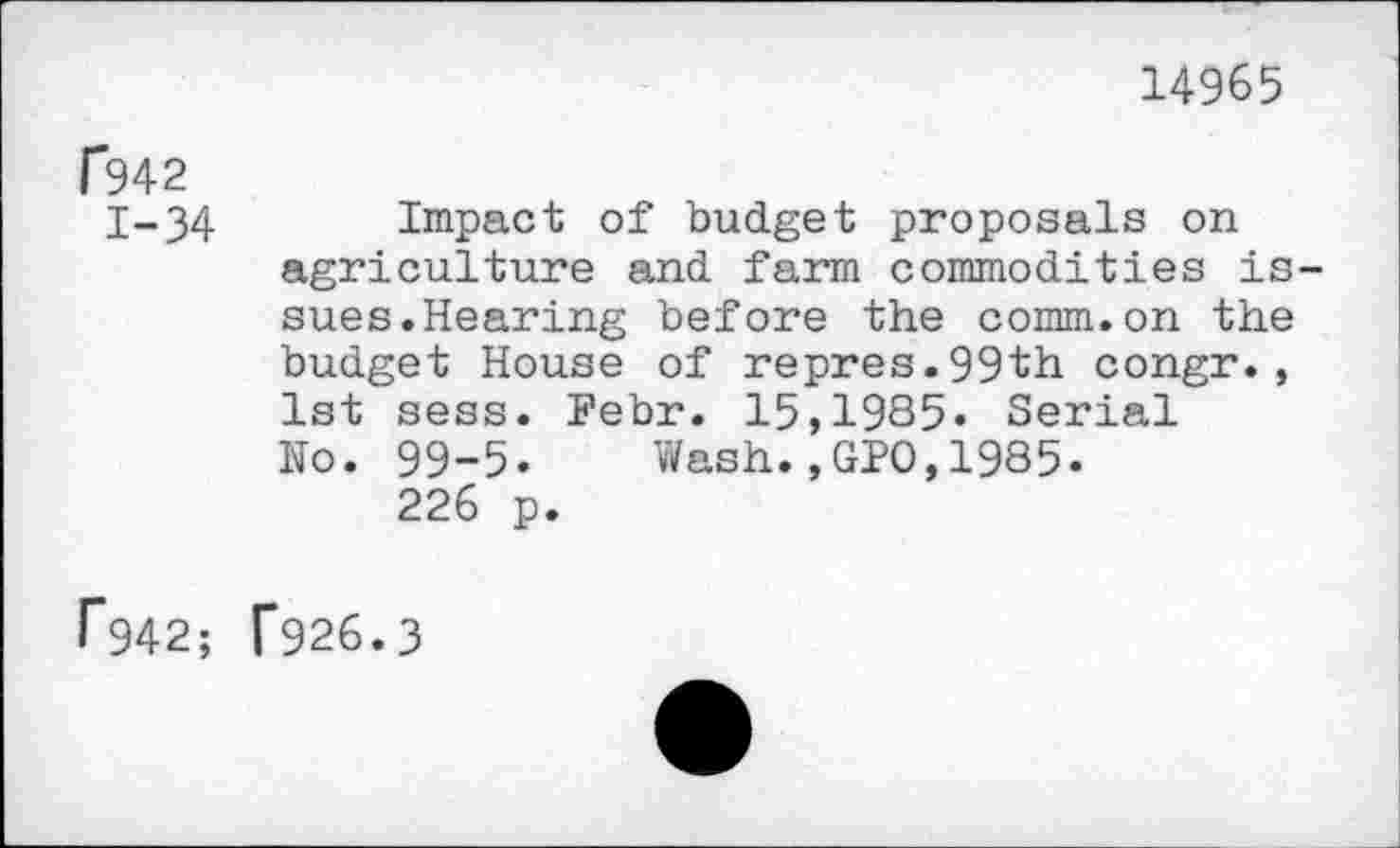 ﻿14965
f942
1-34
F942;
Impact of budget proposals on agriculture and farm commodities issues. Hearing before the comm.on the budget House of repres.99th congr., 1st sess. Febr. 15,1985« Serial No. 99-5« Wash.,GPO,1985«
226 p.
F926.3